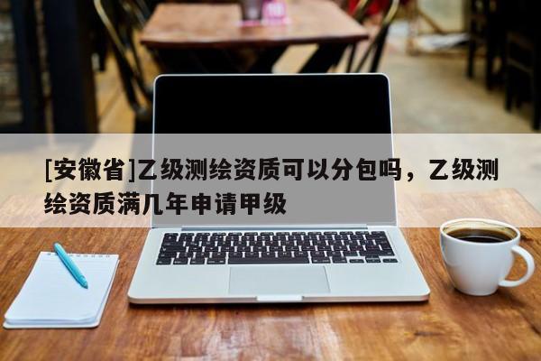 [安徽省]乙级测绘资质可以分包吗，乙级测绘资质满几年申请甲级
