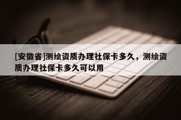 [安徽省]测绘资质办理社保卡多久，测绘资质办理社保卡多久可以用