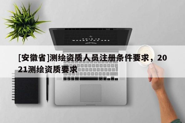 [安徽省]测绘资质人员注册条件要求，2021测绘资质要求