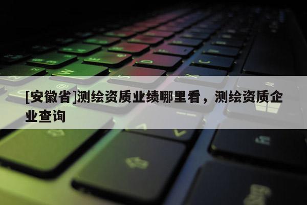 [安徽省]测绘资质业绩哪里看，测绘资质企业查询