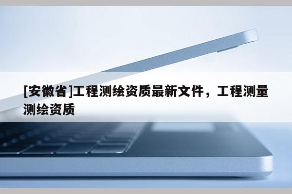 [安徽省]工程测绘资质最新文件，工程测量测绘资质