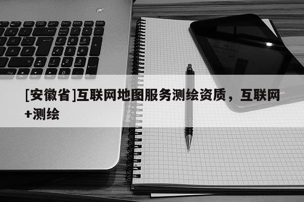 [安徽省]互联网地图服务测绘资质，互联网+测绘