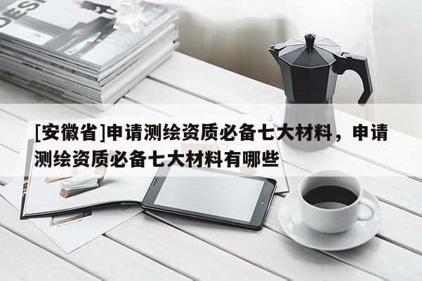 [安徽省]申请测绘资质必备七大材料，申请测绘资质必备七大材料有哪些