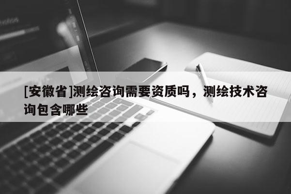 [安徽省]测绘咨询需要资质吗，测绘技术咨询包含哪些