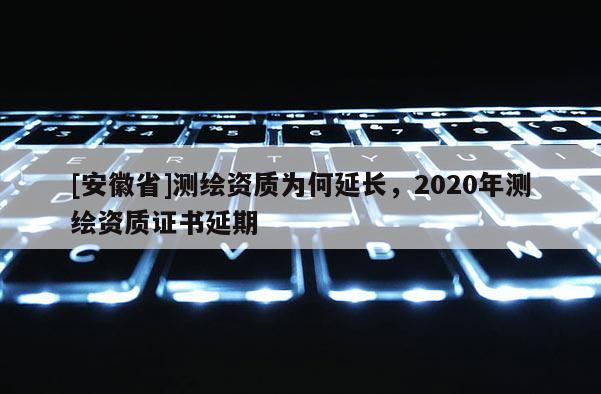 [安徽省]测绘资质为何延长，2020年测绘资质证书延期