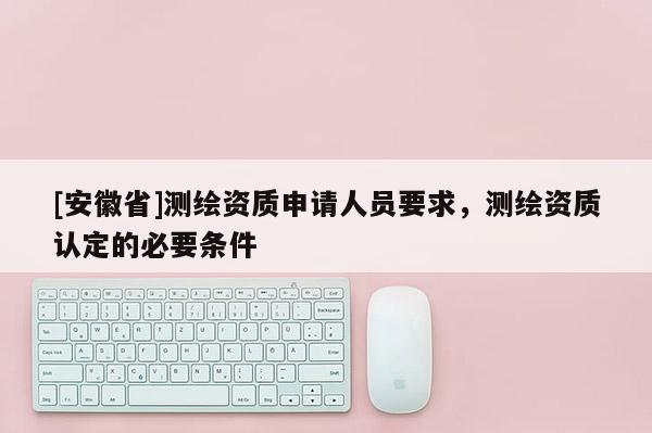 [安徽省]测绘资质申请人员要求，测绘资质认定的必要条件