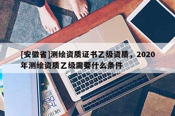 [安徽省]测绘资质证书乙级资质，2020年测绘资质乙级需要什么条件