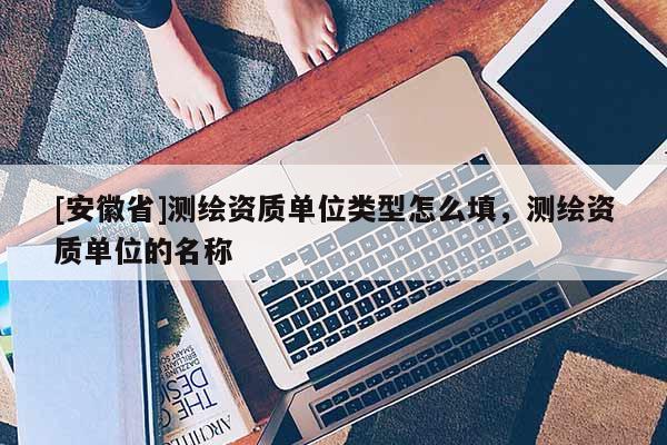 [安徽省]测绘资质单位类型怎么填，测绘资质单位的名称