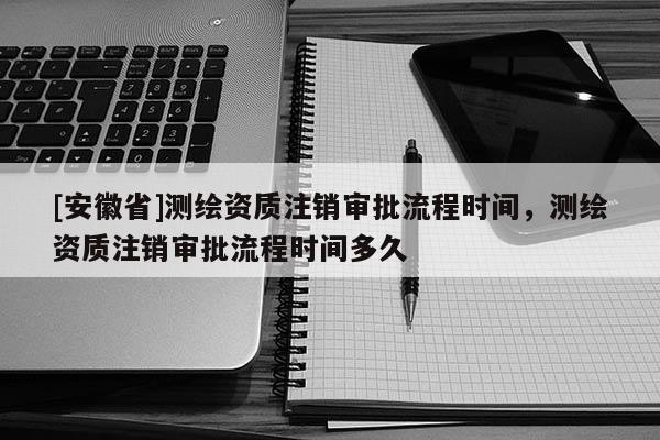 [安徽省]测绘资质注销审批流程时间，测绘资质注销审批流程时间多久