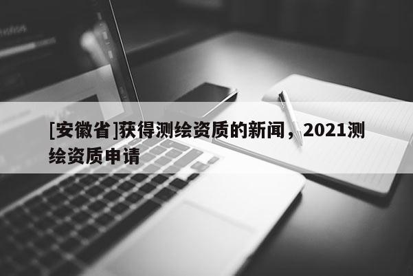 [安徽省]获得测绘资质的新闻，2021测绘资质申请