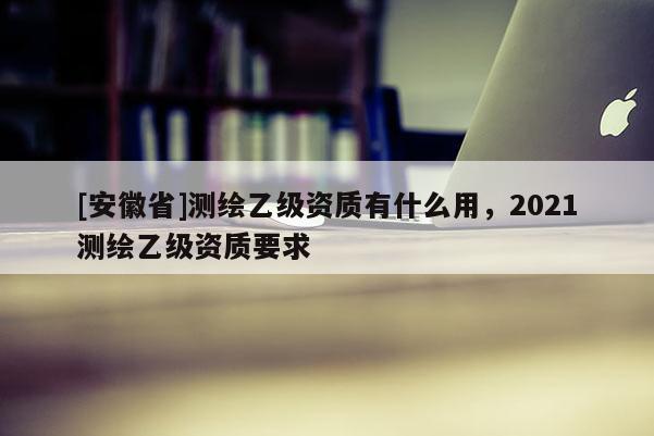 [安徽省]测绘乙级资质有什么用，2021测绘乙级资质要求