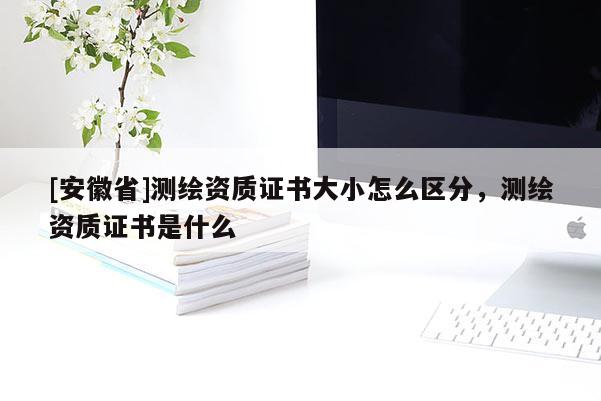 [安徽省]测绘资质证书大小怎么区分，测绘资质证书是什么