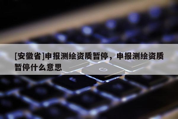 [安徽省]申报测绘资质暂停，申报测绘资质暂停什么意思