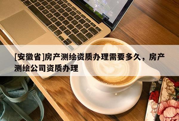 [安徽省]房产测绘资质办理需要多久，房产测绘公司资质办理