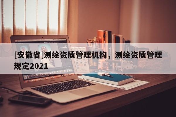 [安徽省]测绘资质管理机构，测绘资质管理规定2021
