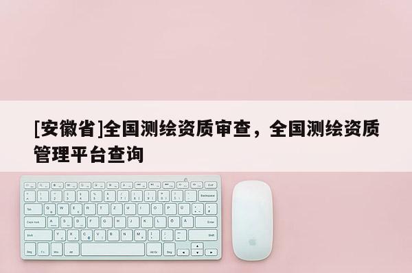 [安徽省]全国测绘资质审查，全国测绘资质管理平台查询