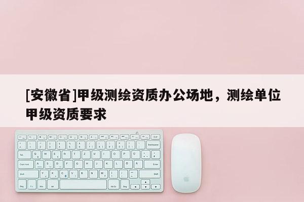 [安徽省]甲级测绘资质办公场地，测绘单位甲级资质要求
