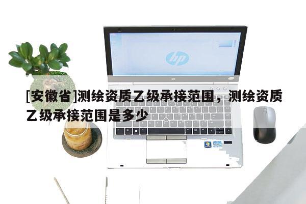[安徽省]测绘资质乙级承接范围，测绘资质乙级承接范围是多少