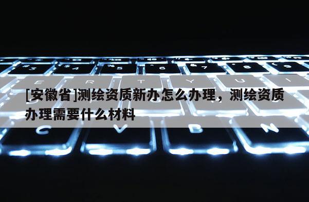 [安徽省]测绘资质新办怎么办理，测绘资质办理需要什么材料