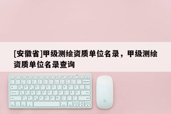 [安徽省]甲级测绘资质单位名录，甲级测绘资质单位名录查询