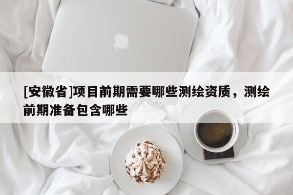 [安徽省]项目前期需要哪些测绘资质，测绘前期准备包含哪些