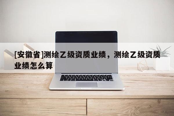 [安徽省]测绘乙级资质业绩，测绘乙级资质业绩怎么算