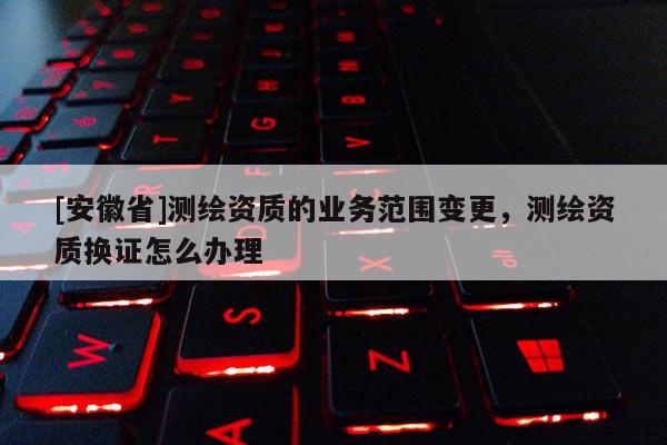 [安徽省]测绘资质的业务范围变更，测绘资质换证怎么办理