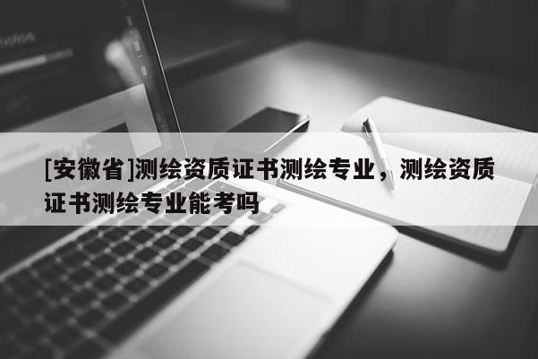 [安徽省]测绘资质证书测绘专业，测绘资质证书测绘专业能考吗