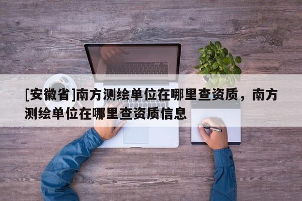 [安徽省]南方测绘单位在哪里查资质，南方测绘单位在哪里查资质信息