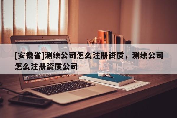 [安徽省]测绘公司怎么注册资质，测绘公司怎么注册资质公司