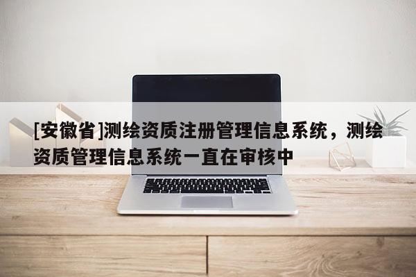 [安徽省]测绘资质注册管理信息系统，测绘资质管理信息系统一直在审核中