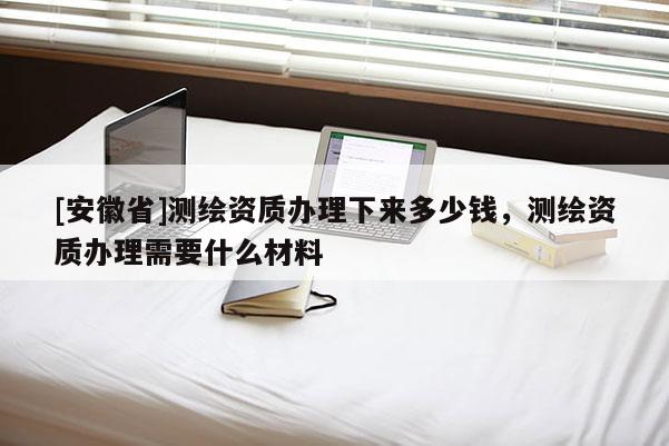 [安徽省]测绘资质办理下来多少钱，测绘资质办理需要什么材料