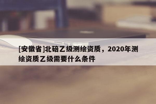 [安徽省]北碚乙级测绘资质，2020年测绘资质乙级需要什么条件