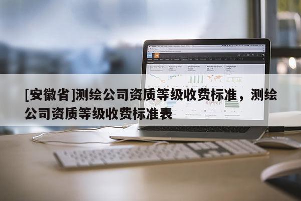 [安徽省]测绘公司资质等级收费标准，测绘公司资质等级收费标准表