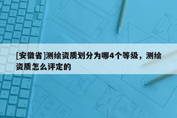 [安徽省]测绘资质划分为哪4个等级，测绘资质怎么评定的