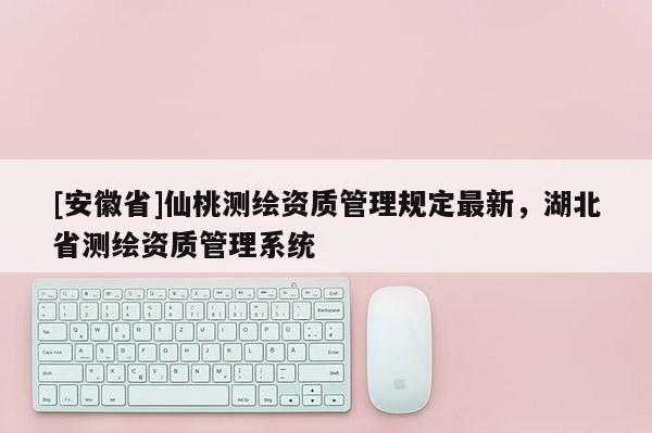 [安徽省]仙桃测绘资质管理规定最新，湖北省测绘资质管理系统