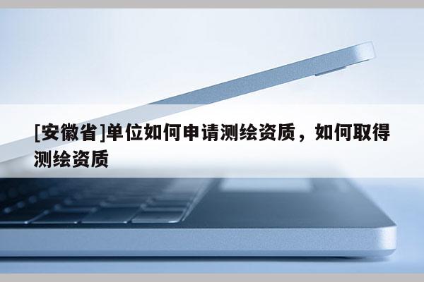 [安徽省]单位如何申请测绘资质，如何取得测绘资质