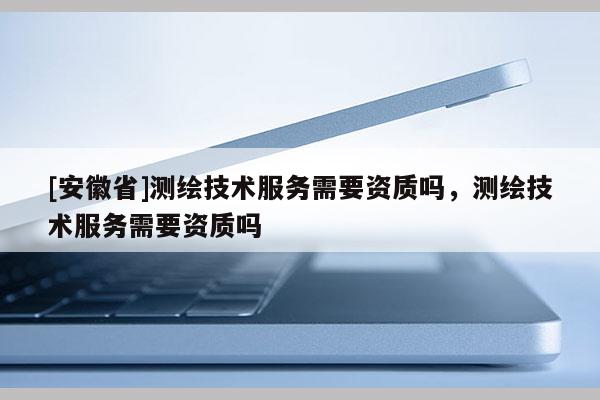 [安徽省]测绘技术服务需要资质吗，测绘技术服务需要资质吗
