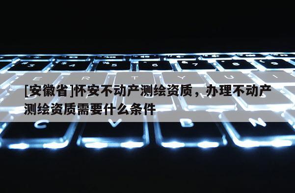 [安徽省]怀安不动产测绘资质，办理不动产测绘资质需要什么条件