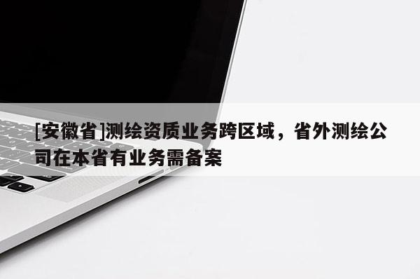 [安徽省]测绘资质业务跨区域，省外测绘公司在本省有业务需备案