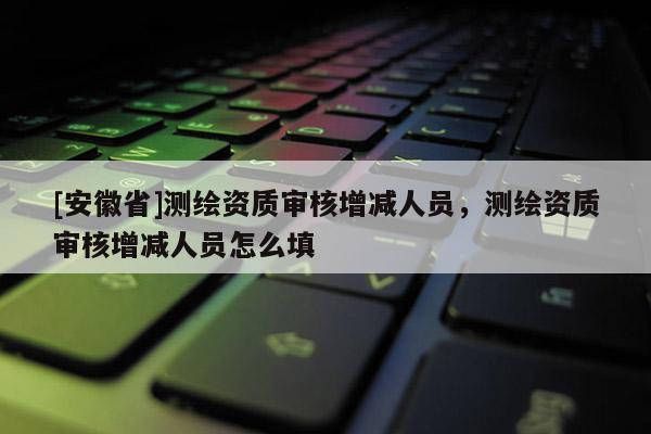 [安徽省]测绘资质审核增减人员，测绘资质审核增减人员怎么填