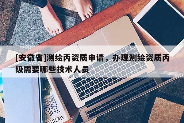 [安徽省]测绘丙资质申请，办理测绘资质丙级需要哪些技术人员