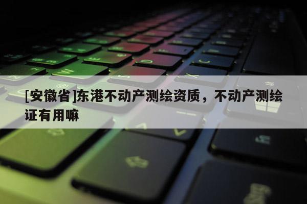 [安徽省]东港不动产测绘资质，不动产测绘证有用嘛