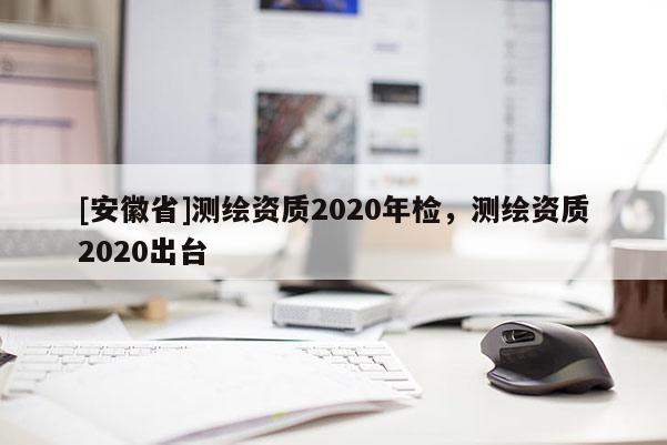 [安徽省]测绘资质2020年检，测绘资质2020出台