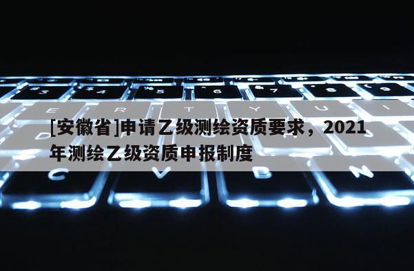 [安徽省]申请乙级测绘资质要求，2021年测绘乙级资质申报制度