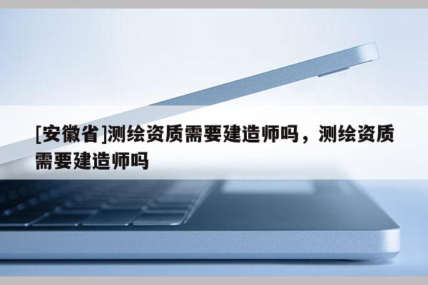 [安徽省]测绘资质需要建造师吗，测绘资质需要建造师吗