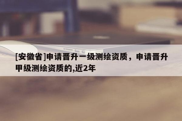 [安徽省]申请晋升一级测绘资质，申请晋升甲级测绘资质的,近2年