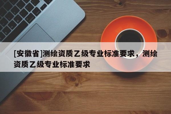 [安徽省]测绘资质乙级专业标准要求，测绘资质乙级专业标准要求