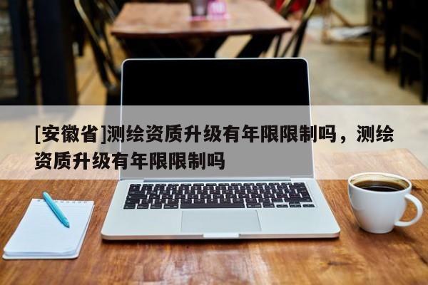 [安徽省]测绘资质升级有年限限制吗，测绘资质升级有年限限制吗