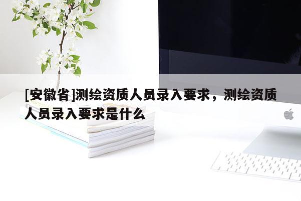 [安徽省]测绘资质人员录入要求，测绘资质人员录入要求是什么